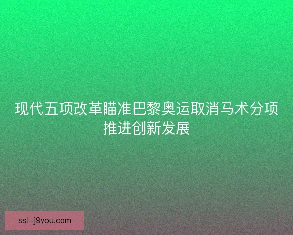 现代五项改革瞄准巴黎奥运取消马术分项推进创新发展