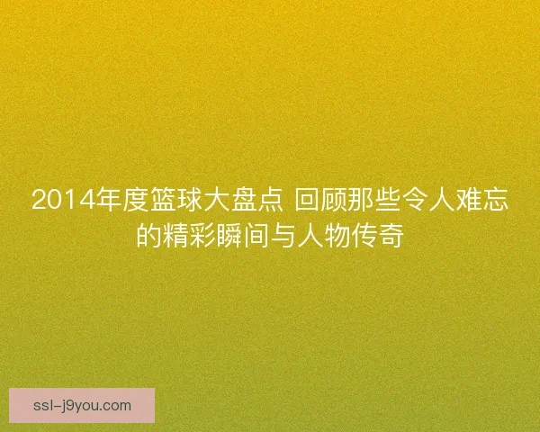 2014年度篮球大盘点 回顾那些令人难忘的精彩瞬间与人物传奇
