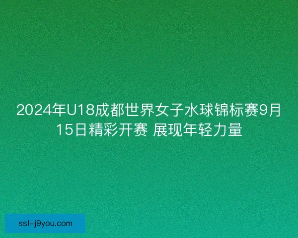 2024年U18成都世界女子水球锦标赛9月15日精彩开赛 展现年轻力量 2024年U18成都世界女子水球锦标赛9月15日精彩开赛 展现年轻力量