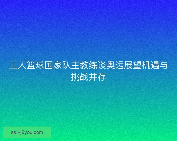 三人篮球国家队主教练谈奥运展望机遇与挑战并存 三人篮球国家队主教练谈奥运展望机遇与挑战并存