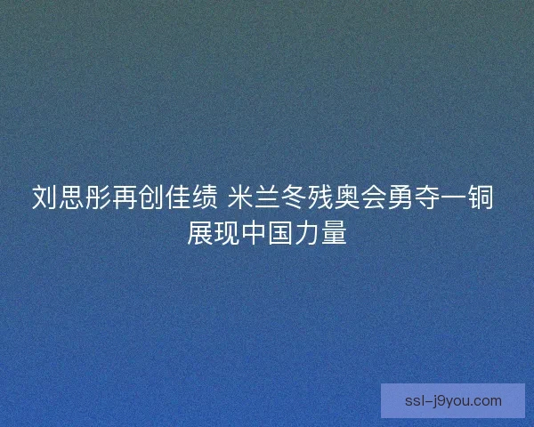 刘思彤再创佳绩 米兰冬残奥会勇夺一铜 展现中国力量