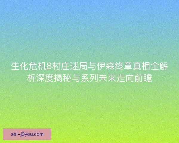 生化危机8村庄迷局与伊森终章真相全解析深度揭秘与系列未来走向前瞻