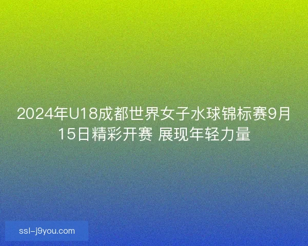 2024年U18成都世界女子水球锦标赛9月15日精彩开赛 展现年轻力量 2024年U18成都世界女子水球锦标赛9月15日精彩开赛 展现年轻力量