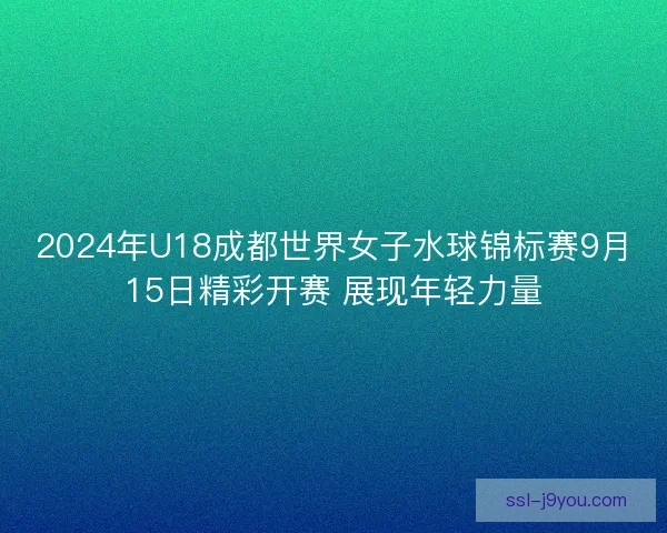 2024年U18成都世界女子水球锦标赛9月15日精彩开赛 展现年轻力量