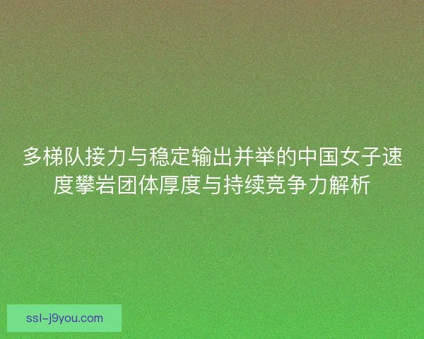 多梯队接力与稳定输出并举的中国女子速度攀岩团体厚度与持续竞争力解析
