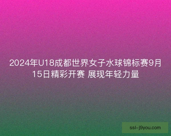 2024年U18成都世界女子水球锦标赛9月15日精彩开赛 展现年轻力量