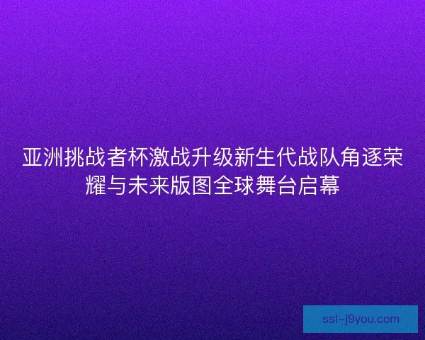 亚洲挑战者杯激战升级新生代战队角逐荣耀与未来版图全球舞台启幕 亚洲挑战者杯激战升级新生代战队角逐荣耀与未来版图全球舞台启幕
