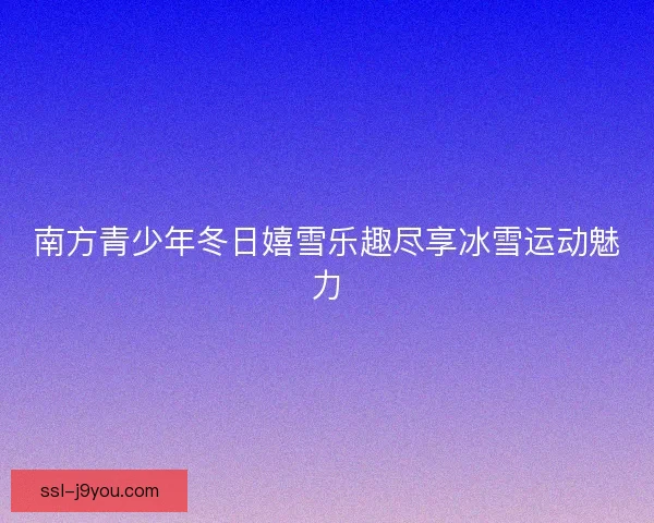 南方青少年冬日嬉雪乐趣尽享冰雪运动魅力 南方青少年冬日嬉雪乐趣尽享冰雪运动魅力