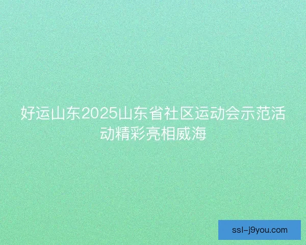 好运山东2025山东省社区运动会示范活动精彩亮相威海 好运山东2025山东省社区运动会示范活动精彩亮相威海