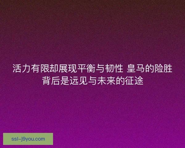 活力有限却展现平衡与韧性 皇马的险胜背后是远见与未来的征途 活力有限却展现平衡与韧性 皇马的险胜背后是远见与未来的征途