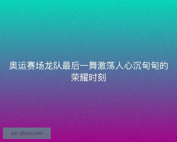 奥运赛场龙队最后一舞激荡人心沉甸甸的荣耀时刻